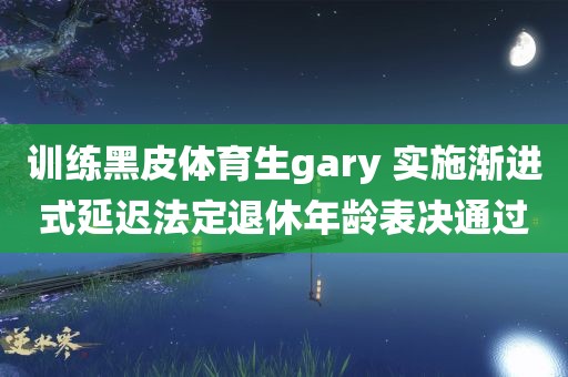 训练黑皮体育生gary 实施渐进式延迟法定退休年龄表决通过