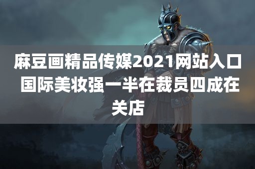 麻豆画精品传媒2021网站入口 国际美妆强一半在裁员四成在关店