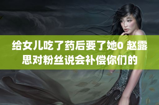 给女儿吃了药后要了她0 赵露思对粉丝说会补偿你们的