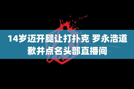 14岁迈开腿让打扑克 罗永浩道歉并点名头部直播间