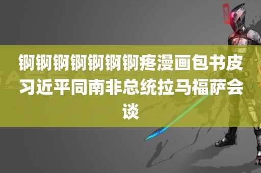 锕锕锕锕锕锕锕疼漫画包书皮习近平同南非总统拉马福萨会谈