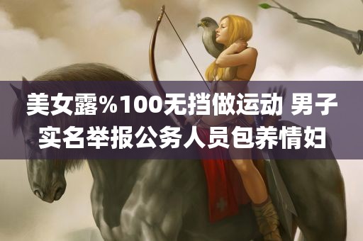 美女露%100无挡做运动 男子实名举报公务人员包养情妇