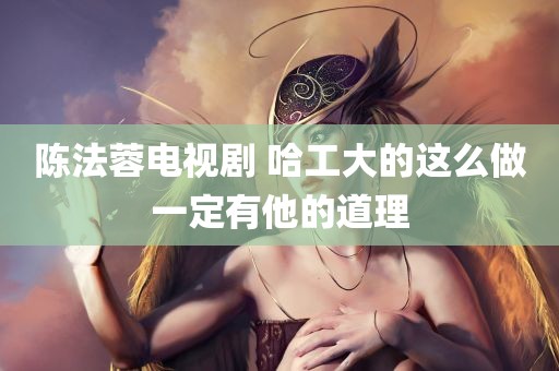 陈法蓉电视剧 哈工大的这么做一定有他的道理