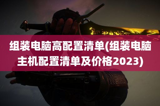 组装电脑高配置清单(组装电脑主机配置清单及价格2023)