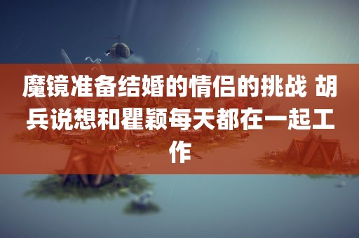 魔镜准备结婚的情侣的挑战 胡兵说想和瞿颖每天都在一起工作