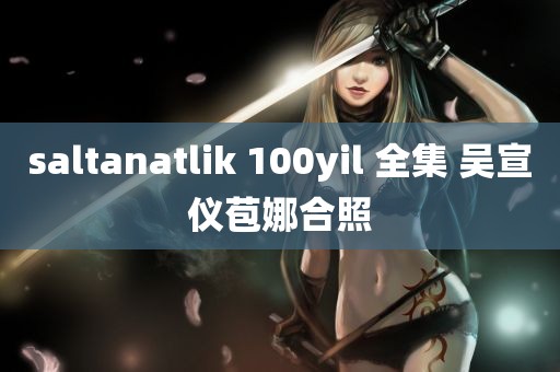 saltanatlik 100yil 全集 吴宣仪苞娜合照