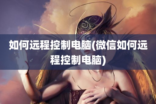 如何远程控制电脑(微信如何远程控制电脑)