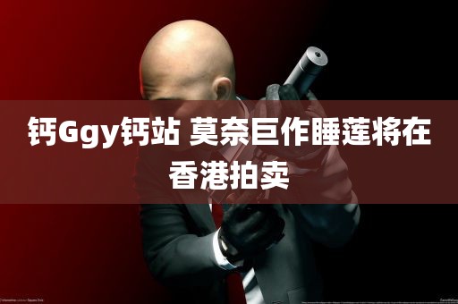 钙Ggy钙站 莫奈巨作睡莲将在香港拍卖