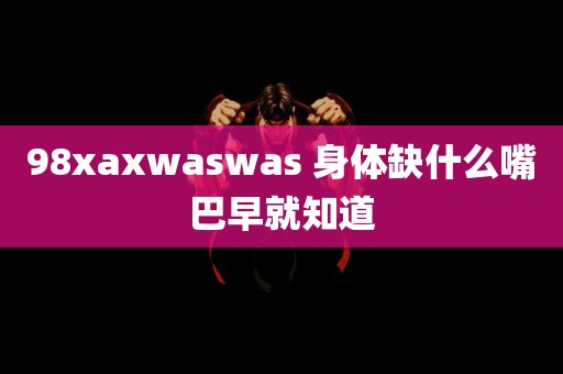 98xaxwaswas 身体缺什么嘴巴早就知道