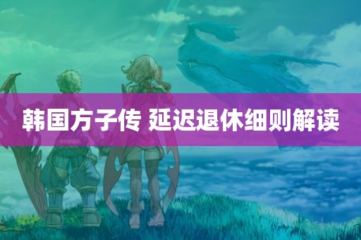 韩国方子传 延迟退休细则解读