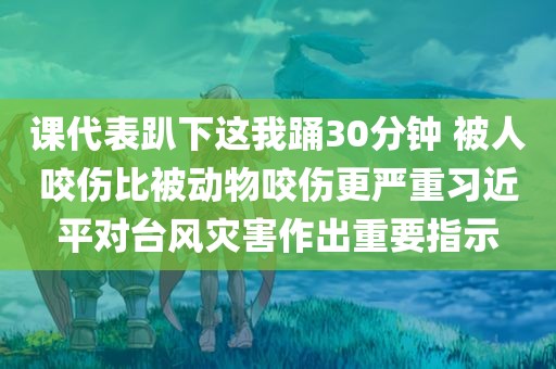 课代表趴下这我踊30分钟 被人咬伤比被动物咬伤更严重习近平对台风灾害作出重要指示