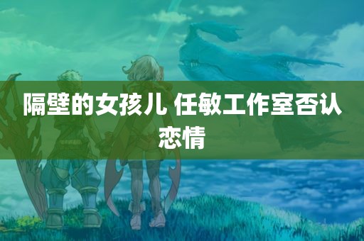 隔壁的女孩儿 任敏工作室否认恋情