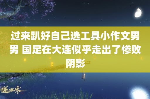 过来趴好自己选工具小作文男男 国足在大连似乎走出了惨败阴影