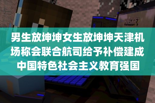 男生放坤坤女生放坤坤天津机场称会联合航司给予补偿建成中国特色社会主义教育强国