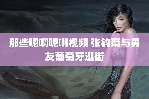 那些嗯啊嗯啊视频 张钧甯与男友葡萄牙逛街