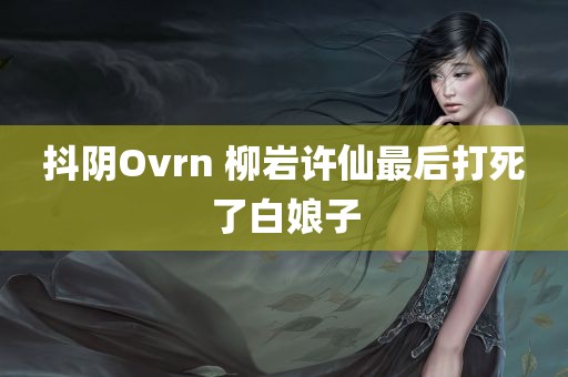 抖阴Ovrn 柳岩许仙最后打死了白娘子