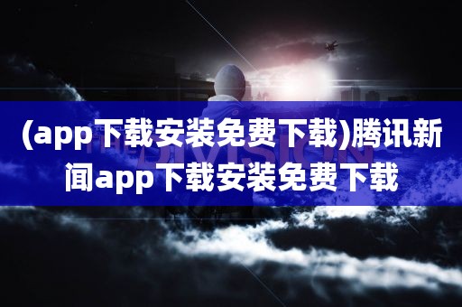 (app下载安装免费下载)腾讯新闻app下载安装免费下载