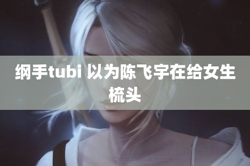 纲手tubi 以为陈飞宇在给女生梳头