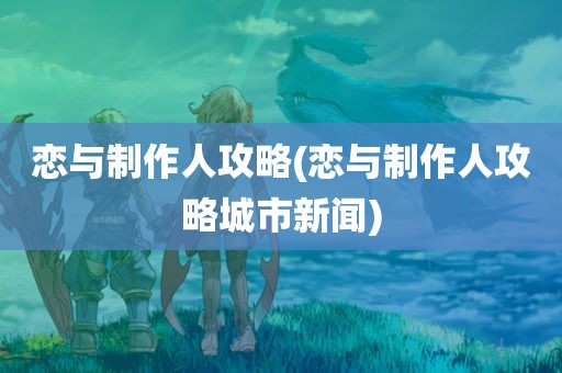 恋与制作人攻略(恋与制作人攻略城市新闻)