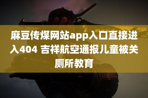 麻豆传煤网站app入口直接进入404 吉祥航空通报儿童被关厕所教育