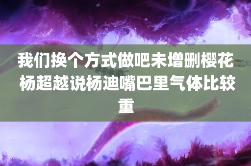 我们换个方式做吧未增删樱花 杨超越说杨迪嘴巴里气体比较重