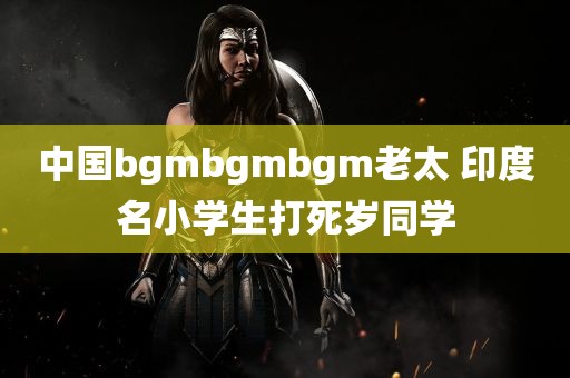 中国bgmbgmbgm老太 印度名小学生打死岁同学