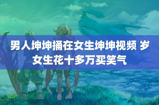 男人坤坤捅在女生坤坤视频 岁女生花十多万买笑气