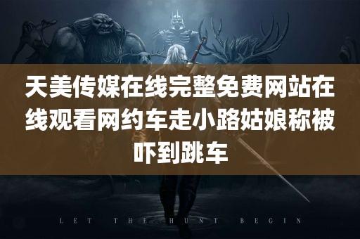 天美传媒在线完整免费网站在线观看网约车走小路姑娘称被吓到跳车