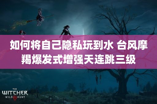 如何将自己隐私玩到水 台风摩羯爆发式增强天连跳三级