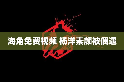 海角免费视频 杨洋素颜被偶遇