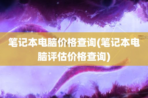 笔记本电脑价格查询(笔记本电脑评估价格查询)