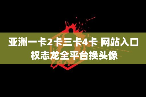 亚洲一卡2卡三卡4卡 网站入口 权志龙全平台换头像