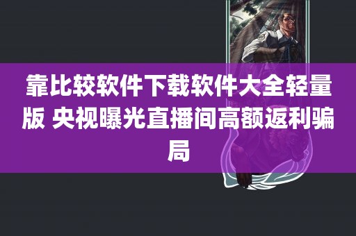 靠比较软件下载软件大全轻量版 央视曝光直播间高额返利骗局