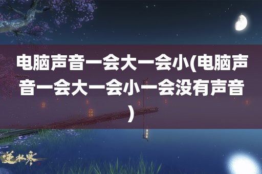 电脑声音一会大一会小(电脑声音一会大一会小一会没有声音)