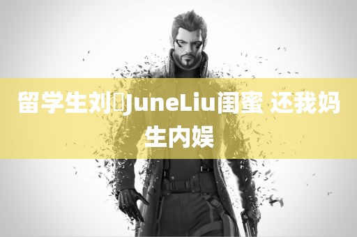 留学生刘玥JuneLiu闺蜜 还我妈生内娱