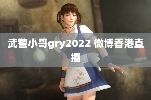 武警小哥gry2022 微博香港直播