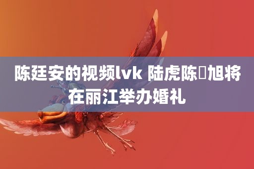 陈廷安的视频lvk 陆虎陈曌旭将在丽江举办婚礼