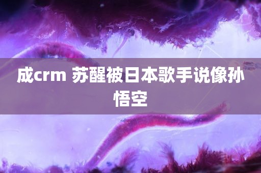 成crm 苏醒被日本歌手说像孙悟空