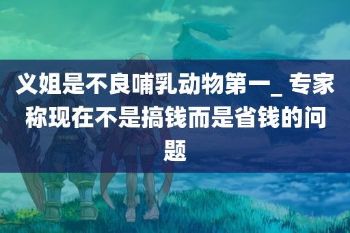 义姐是不良哺乳动物第一_ 专家称现在不是搞钱而是省钱的问题