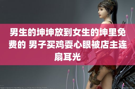 男生的坤坤放到女生的坤里免费的 男子买鸡耍心眼被店主连扇耳光