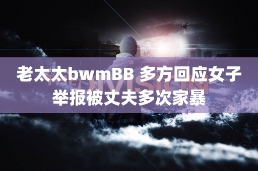 老太太bwmBB 多方回应女子举报被丈夫多次家暴