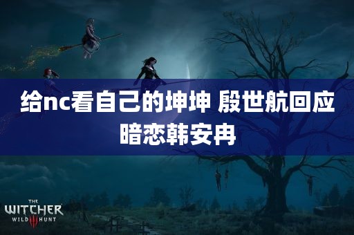 给nc看自己的坤坤 殷世航回应暗恋韩安冉