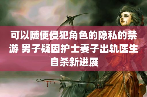 可以随便侵犯角色的隐私的禁游 男子疑因护士妻子出轨医生自杀新进展