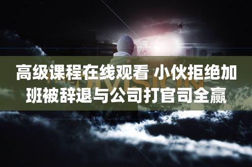 高级课程在线观看 小伙拒绝加班被辞退与公司打官司全赢