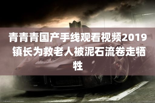 青青青国产手线观看视频2019 镇长为救老人被泥石流卷走牺牲