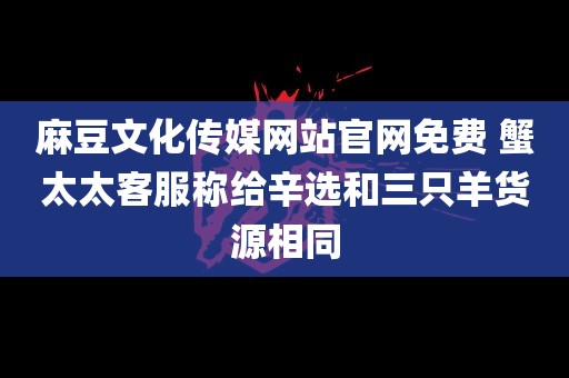 麻豆文化传媒网站官网免费 蟹太太客服称给辛选和三只羊货源相同