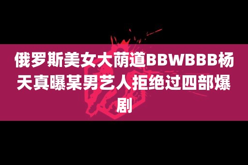 俄罗斯美女大荫道BBWBBB杨天真曝某男艺人拒绝过四部爆剧