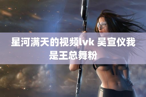 星河满天的视频lvk 吴宣仪我是王总舞粉