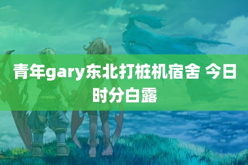 青年gary东北打桩机宿舍 今日时分白露