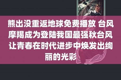 熊出没重返地球免费播放 台风摩羯成为登陆我国最强秋台风让青春在时代进步中焕发出绚丽的光彩